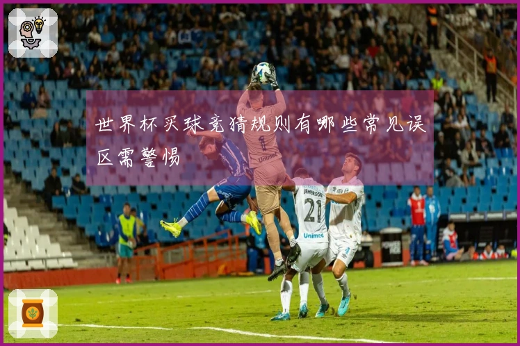世界杯买球竞猜规则有哪些常见误区需警惕