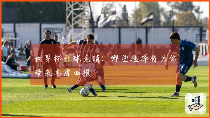 世界杯让球竞猜：哪些选择将为你带来丰厚回报