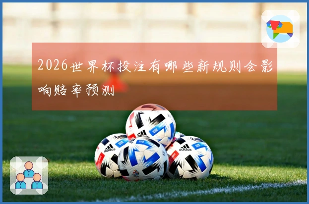 2026世界杯投注有哪些新规则会影响赔率预测